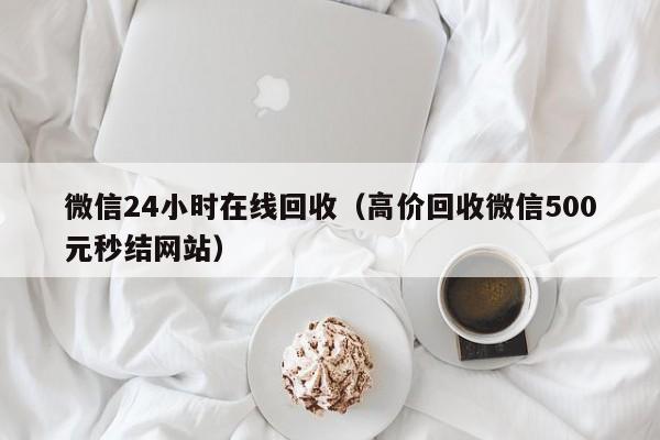 微信24小时在线回收（高价回收微信500元秒结网站）