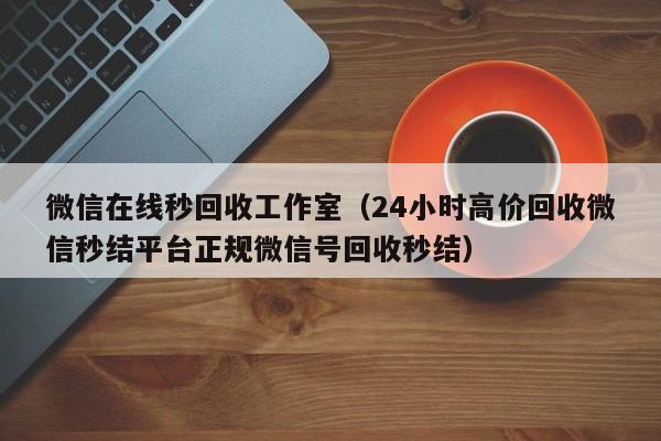 微信在线秒回收工作室（24小时高价回收微信秒结平台正规微信号回收秒结）