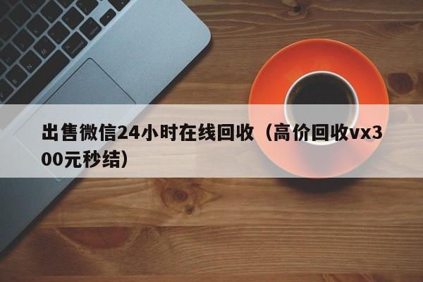 出售微信24小时在线回收（高价回收vx300元秒结）