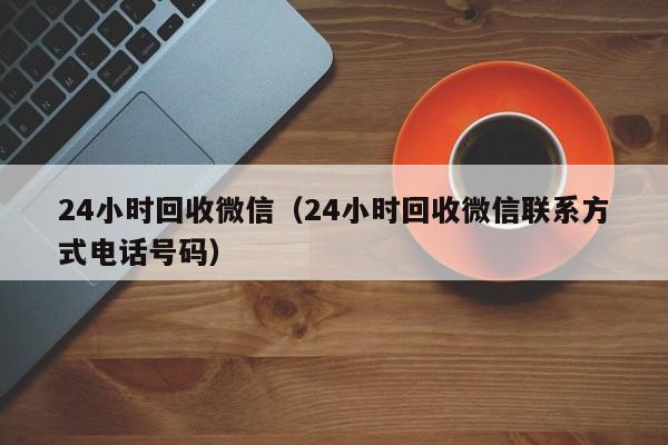 24小时回收微信（24小时回收微信联系方式电话号码）