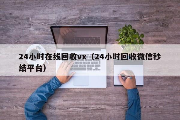 24小时在线回收vx（24小时回收微信秒结平台）