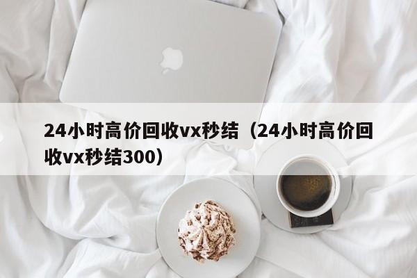 24小时高价回收vx秒结（24小时高价回收vx秒结300）