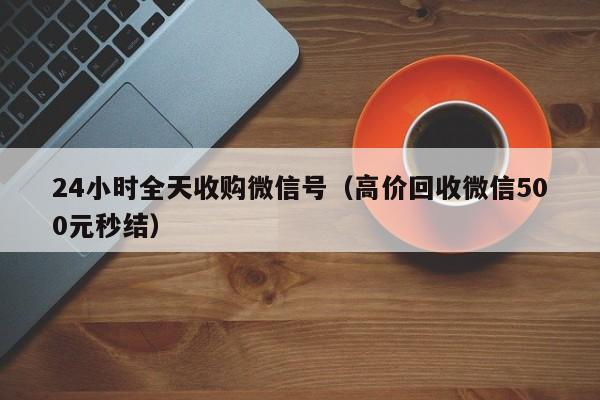 24小时全天收购微信号（高价回收微信500元秒结）