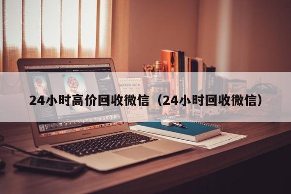 24小时高价回收微信（24小时回收微信）