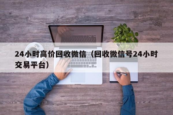 24小时高价回收微信（回收微信号24小时交易平台）