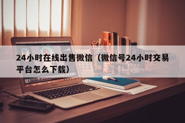 24小时在线出售微信（微信号24小时交易平台怎么下载）
