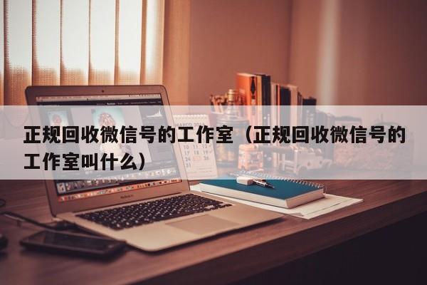 正规回收微信号的工作室（正规回收微信号的工作室叫什么）