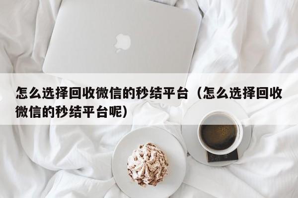 怎么选择回收微信的秒结平台（怎么选择回收微信的秒结平台呢）
