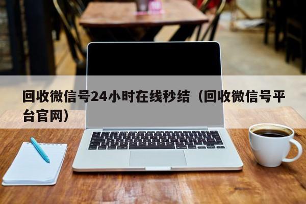 回收微信号24小时在线秒结（回收微信号平台官网）