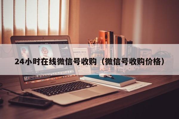 24小时在线微信号收购（微信号收购价格）