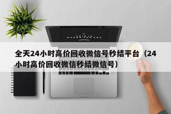 全天24小时高价回收微信号秒结平台（24小时高价回收微信秒结微信号）