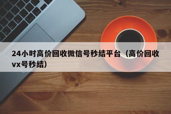 24小时高价回收微信号秒结平台（高价回收vx号秒结）