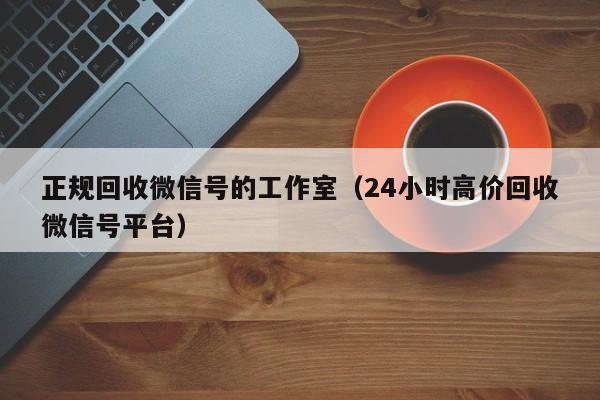 正规回收微信号的工作室（24小时高价回收微信号平台）