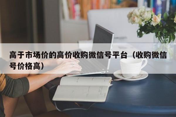 高于市场价的高价收购微信号平台（收购微信号价格高）