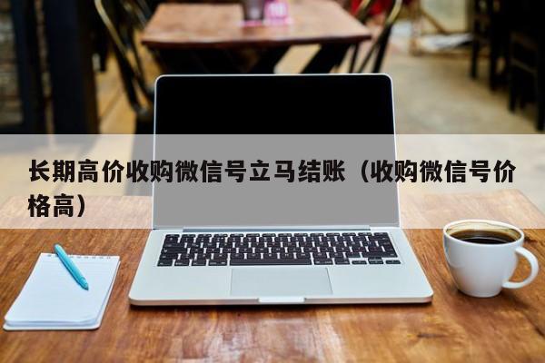 长期高价收购微信号立马结账（收购微信号价格高）