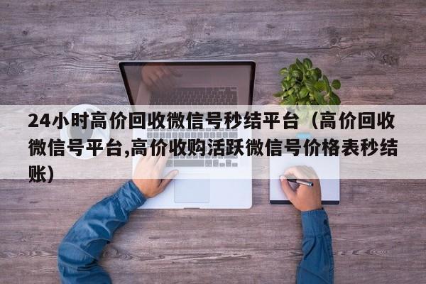 24小时高价回收微信号秒结平台（高价回收微信号平台,高价收购活跃微信号价格表秒结账）