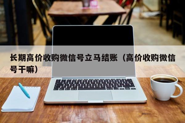 长期高价收购微信号立马结账（高价收购微信号干嘛）
