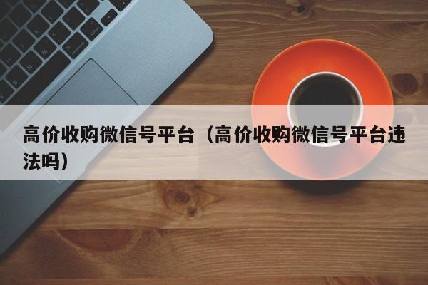 高价收购微信号平台（高价收购微信号平台违法吗）