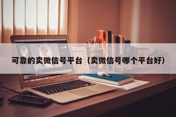 可靠的卖微信号平台（卖微信号哪个平台好）