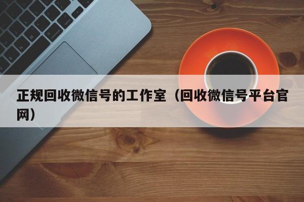 正规回收微信号的工作室（回收微信号平台官网）
