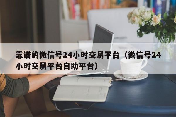 靠谱的微信号24小时交易平台（微信号24小时交易平台自助平台）